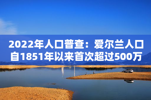 2022年人口普查：爱尔兰人口自1851年以来首次超过500万