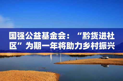 国强公益基金会：“黔货进社区”为期一年将助力乡村振兴