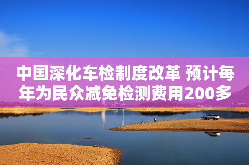 中国深化车检制度改革 预计每年为民众减免检测费用200多亿元