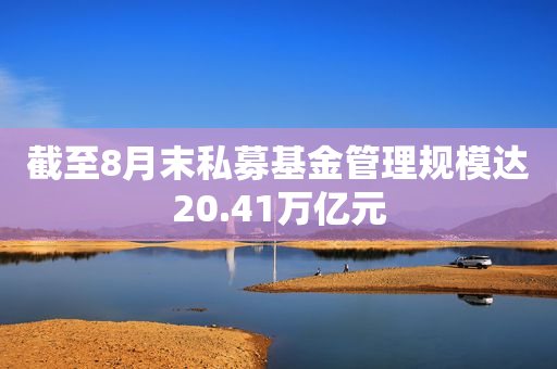 截至8月末私募基金管理规模达20.41万亿元