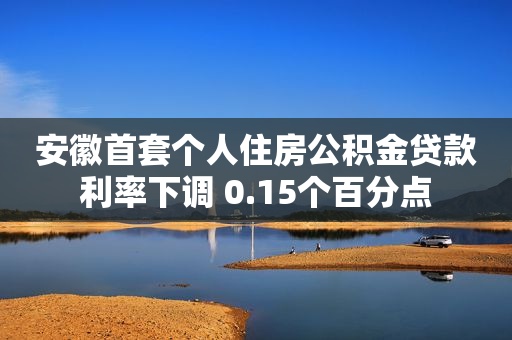 安徽首套个人住房公积金贷款利率下调 0.15个百分点