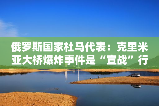 俄罗斯国家杜马代表：克里米亚大桥爆炸事件是“宣战”行为