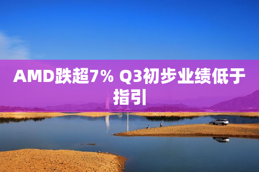 AMD跌超7% Q3初步业绩低于指引