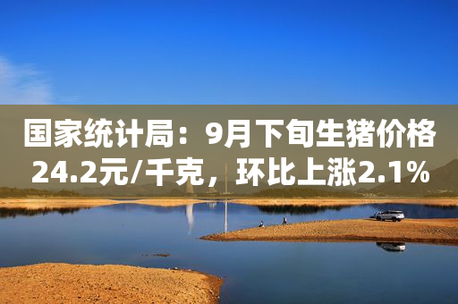 国家统计局：9月下旬生猪价格24.2元/千克，环比上涨2.1%