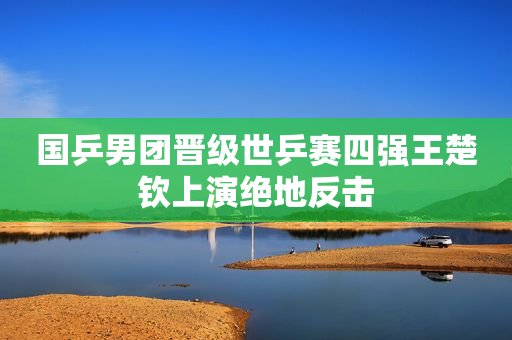 国乒男团晋级世乒赛四强王楚钦上演绝地反击