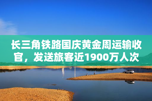 长三角铁路国庆黄金周运输收官，发送旅客近1900万人次