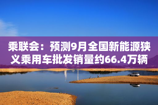 乘联会：预测9月全国新能源狭义乘用车批发销量约66.4万辆 环比约增5%