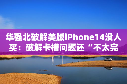 华强北破解美版iPhone14没人买：破解卡槽问题还“不太完美”，没价格优势