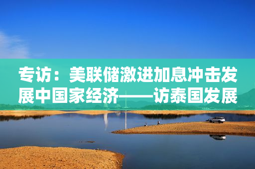 专访：美联储激进加息冲击发展中国家经济——访泰国发展研究所国际经济和发展政策研究主任基丽达·包披集