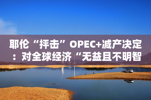 耶伦“抨击”OPEC+减产决定：对全球经济“无益且不明智”