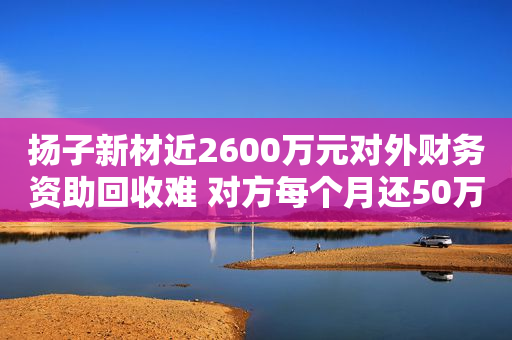 扬子新材近2600万元对外财务资助回收难 对方每个月还50万，要4年多才能还清？