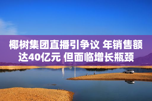 椰树集团直播引争议 年销售额达40亿元 但面临增长瓶颈