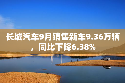 长城汽车9月销售新车9.36万辆，同比下降6.38%