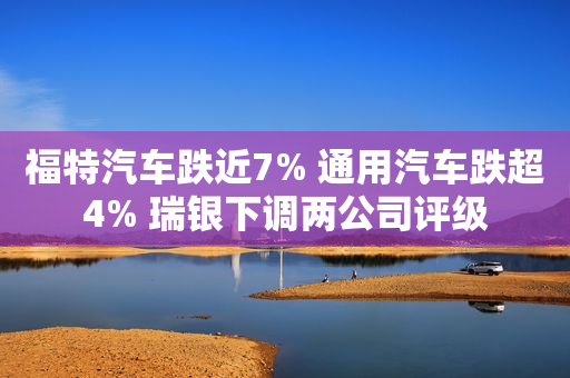 福特汽车跌近7% 通用汽车跌超4% 瑞银下调两公司评级