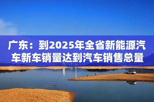 广东：到2025年全省新能源汽车新车销量达到汽车销售总量的20%左右