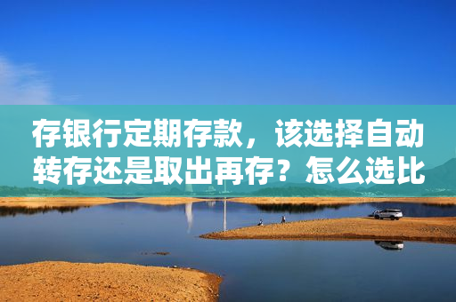 存银行定期存款，该选择自动转存还是取出再存？怎么选比较划算？