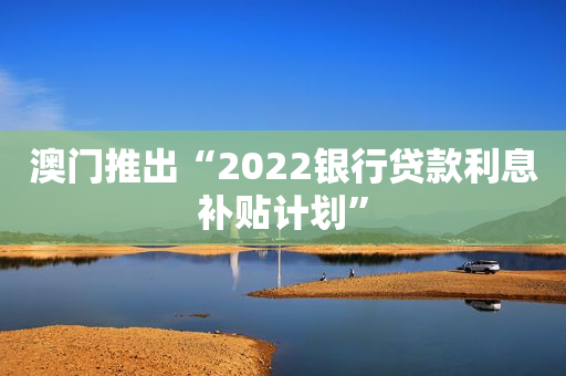 澳门推出“2022银行贷款利息补贴计划”