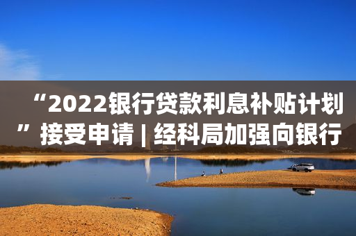 “2022银行贷款利息补贴计划”接受申请 | 经科局加强向银行宣讲