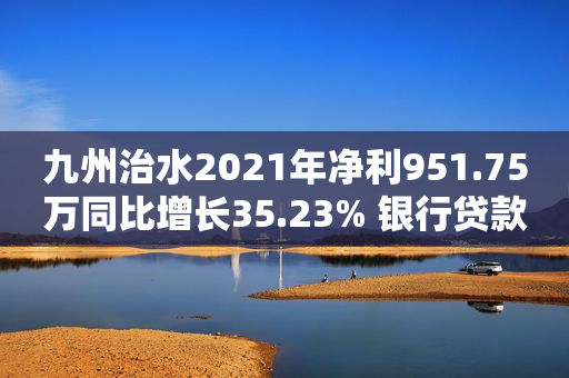 九州治水2021年净利951.75万同比增长35.23% 银行贷款利息支出减少