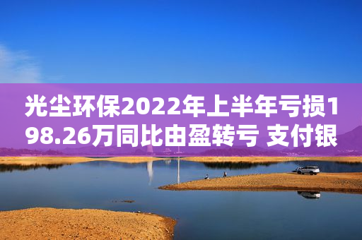 光尘环保2022年上半年亏损198.26万同比由盈转亏 支付银行贷款利息增加