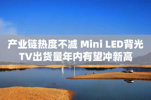 产业链热度不减 Mini LED背光TV出货量年内有望冲新高