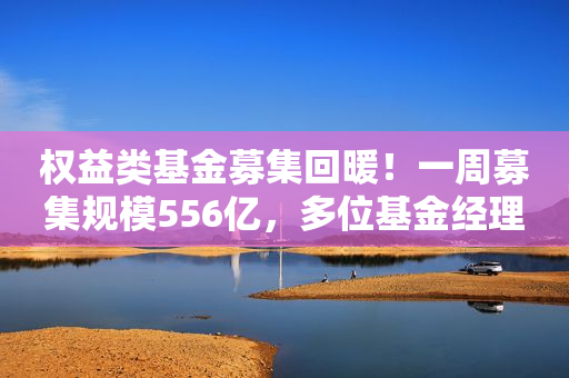 权益类基金募集回暖！一周募集规模556亿，多位基金经理看好后市