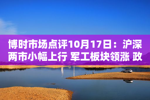 博时市场点评10月17日：沪深两市小幅上行 军工板块领涨 政策提振教育板块走势强劲