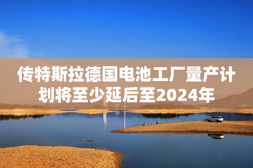 传特斯拉德国电池工厂量产计划将至少延后至2024年