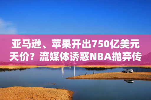 亚马逊、苹果开出750亿美元天价？流媒体诱惑NBA抛弃传统电视