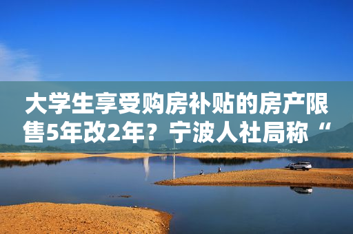 大学生享受购房补贴的房产限售5年改2年？宁波人社局称“没有变化”