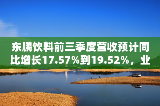 东鹏饮料前三季度营收预计同比增长17.57%到19.52%，业绩增长不忘践行公益