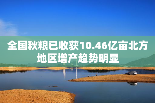 全国秋粮已收获10.46亿亩北方地区增产趋势明显