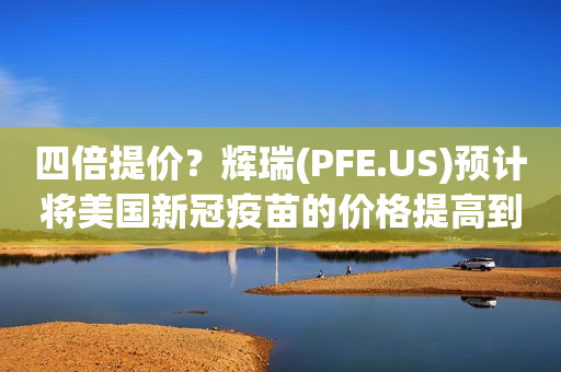 四倍提价？辉瑞(PFE.US)预计将美国新冠疫苗的价格提高到每剂110- 130美元