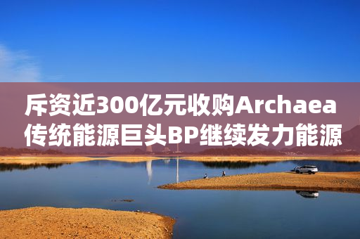 斥资近300亿元收购Archaea 传统能源巨头BP继续发力能源转型