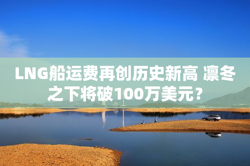 LNG船运费再创历史新高 凛冬之下将破100万美元？