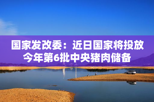 国家发改委：近日国家将投放今年第6批中央猪肉储备