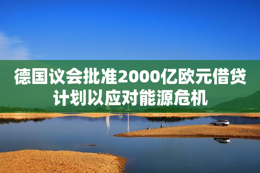 德国议会批准2000亿欧元借贷计划以应对能源危机