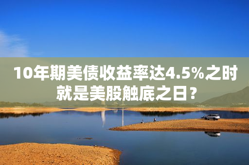 10年期美债收益率达4.5%之时 就是美股触底之日？