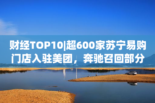 财经TOP10|超600家苏宁易购门店入驻美团，奔驰召回部分进口E级、AMG GT汽车，三大运营商5G套餐用户数破10亿