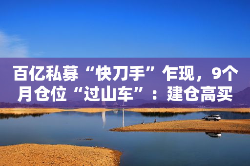 百亿私募“快刀手”乍现，9个月仓位“过山车”：建仓高买、满仓干、大幅降仓......