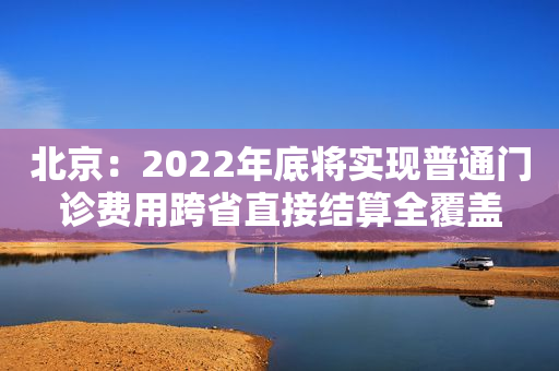 北京：2022年底将实现普通门诊费用跨省直接结算全覆盖