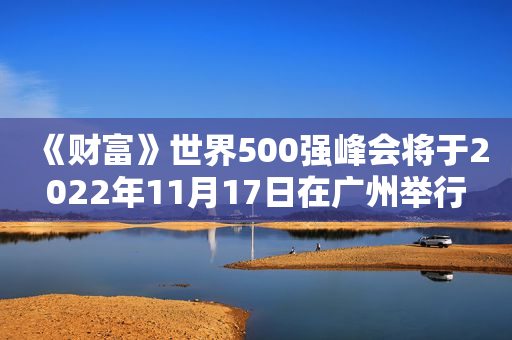 《财富》世界500强峰会将于2022年11月17日在广州举行