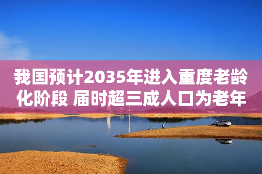 我国预计2035年进入重度老龄化阶段 届时超三成人口为老年人