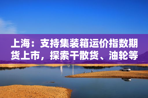 上海：支持集装箱运价指数期货上市，探索干散货、油轮等运价指数期货期权产品