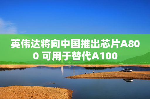 英伟达将向中国推出芯片A800 可用于替代A100