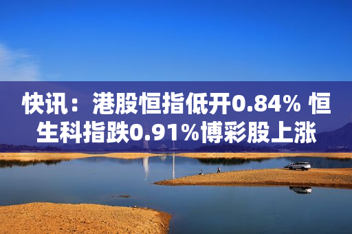 快讯：港股恒指低开0.84% 恒生科指跌0.91%博彩股上涨