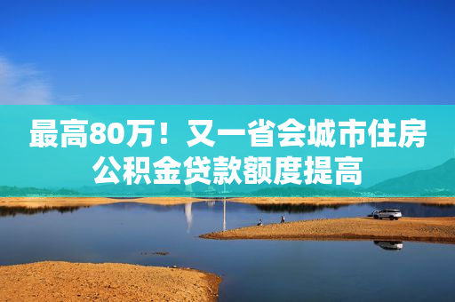 最高80万！又一省会城市住房公积金贷款额度提高