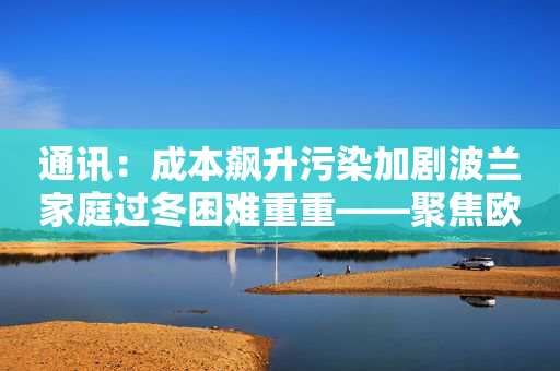 通讯：成本飙升污染加剧波兰家庭过冬困难重重――聚焦欧洲经济严冬之二