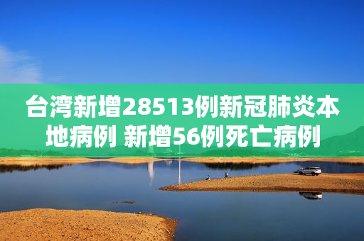 台湾新增28513例新冠肺炎本地病例 新增56例死亡病例