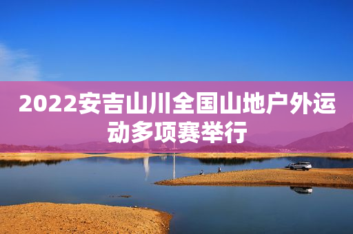 2022安吉山川全国山地户外运动多项赛举行